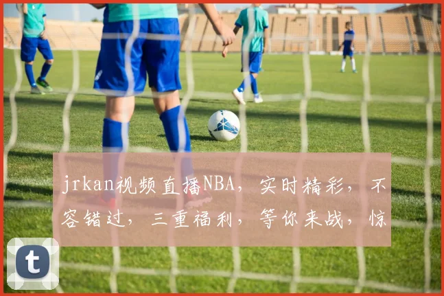 jrkan视频直播NBA，实时精彩，不容错过，三重福利，等你来战，惊喜连连