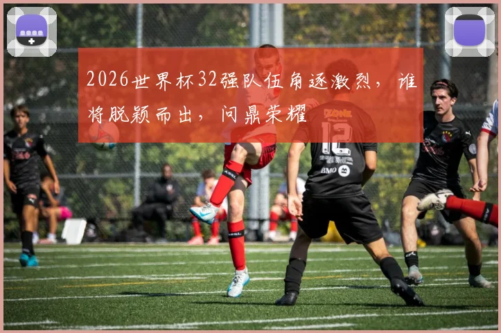 2026世界杯32强队伍角逐激烈，谁将脱颖而出，问鼎荣耀
