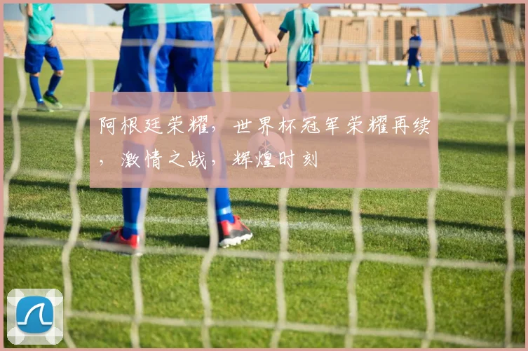 阿根廷荣耀，世界杯冠军荣耀再续，激情之战，辉煌时刻