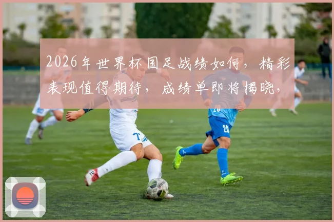 2026年世界杯国足战绩如何，精彩表现值得期待，成绩单即将揭晓，敬请关注